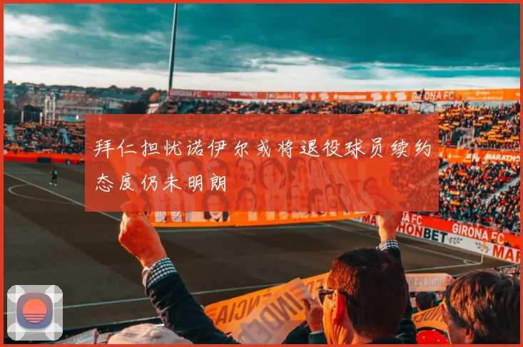 拜仁担忧诺伊尔或将退役球员续约态度仍未明朗