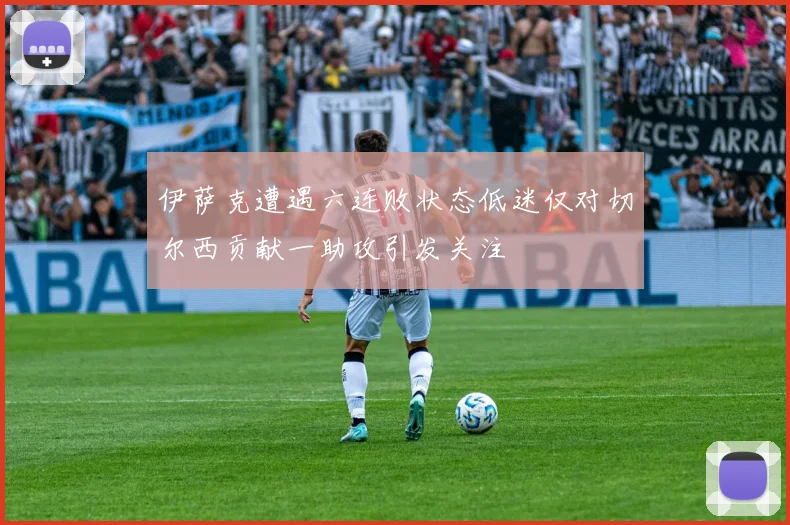 伊萨克遭遇六连败状态低迷仅对切尔西贡献一助攻引发关注