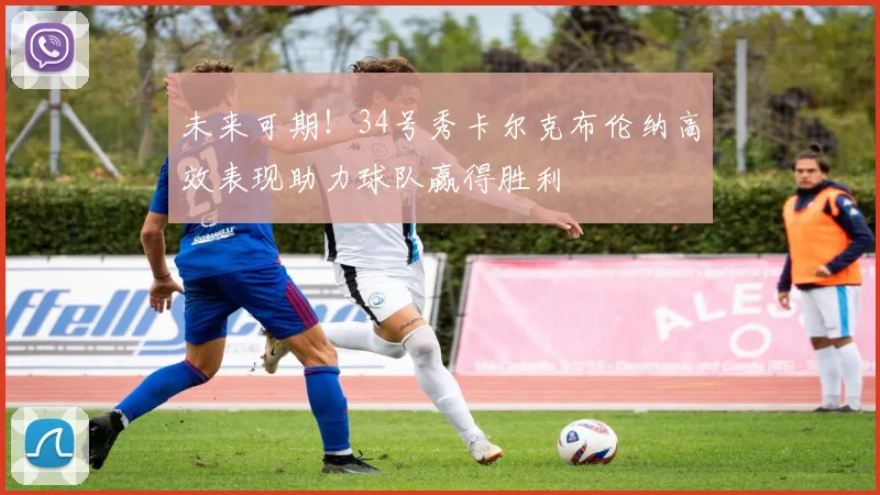 未来可期！34号秀卡尔克布伦纳高效表现助力球队赢得胜利