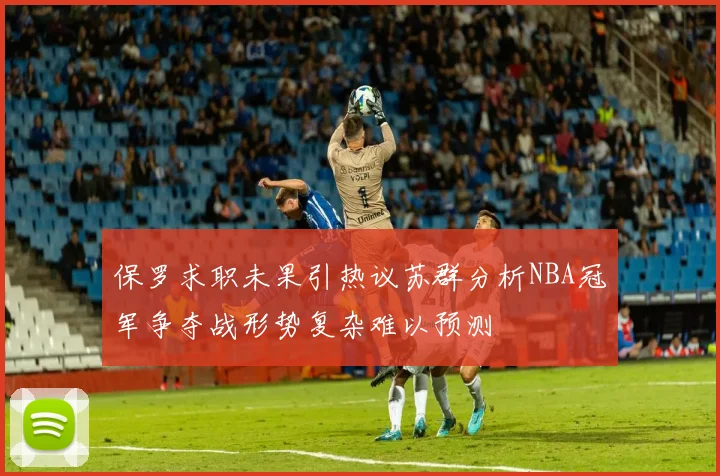 保罗求职未果引热议苏群分析NBA冠军争夺战形势复杂难以预测