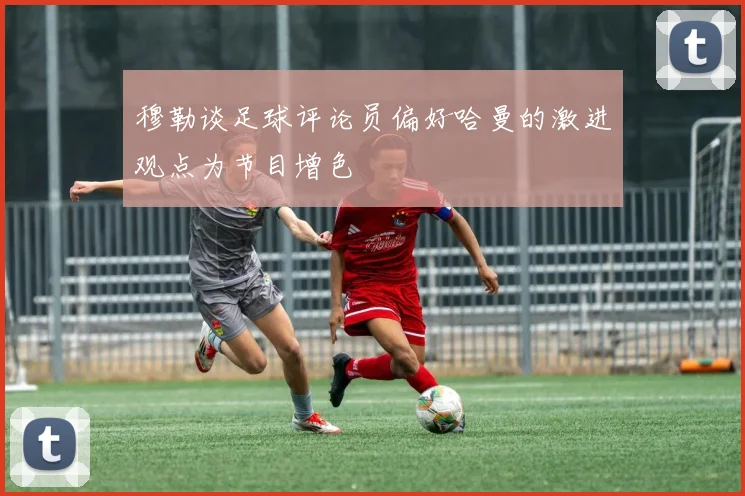 穆勒谈足球评论员偏好哈曼的激进观点为节目增色