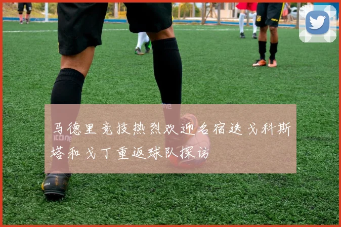 马德里竞技热烈欢迎名宿迭戈科斯塔和戈丁重返球队探访