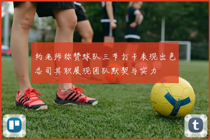 约老师称赞球队三节打卡表现出色各司其职展现团队默契与实力