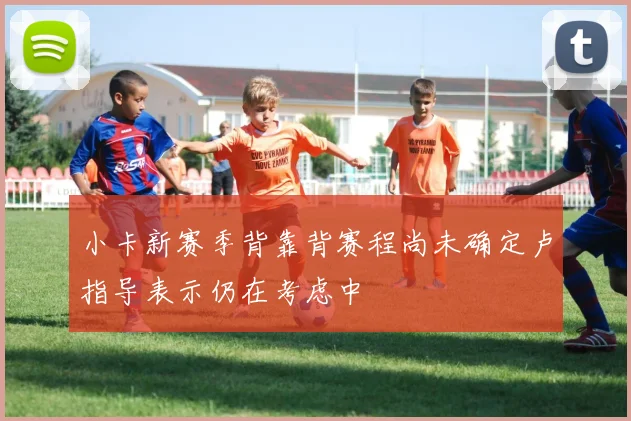 小卡新赛季背靠背赛程尚未确定卢指导表示仍在考虑中