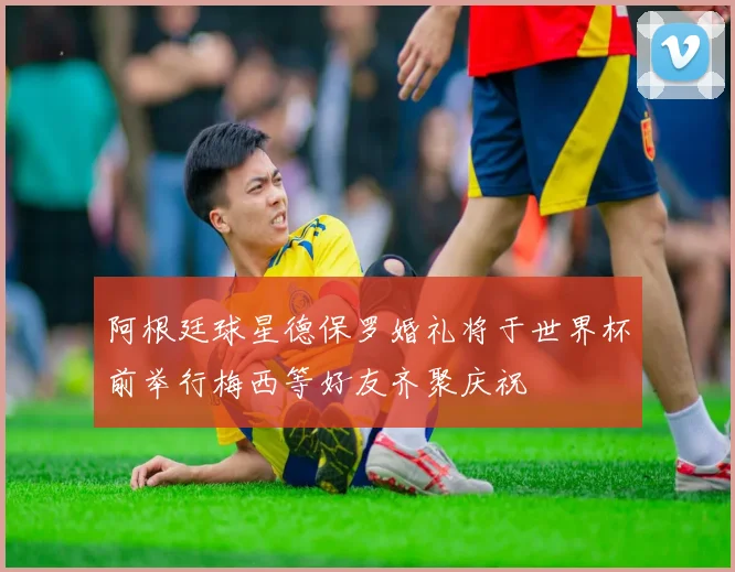 阿根廷球星德保罗婚礼将于世界杯前举行梅西等好友齐聚庆祝