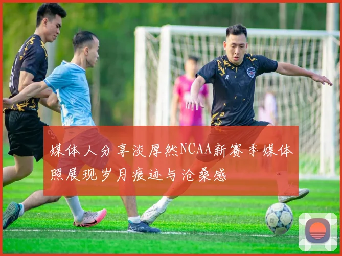 媒体人分享淡厚然NCAA新赛季媒体照展现岁月痕迹与沧桑感