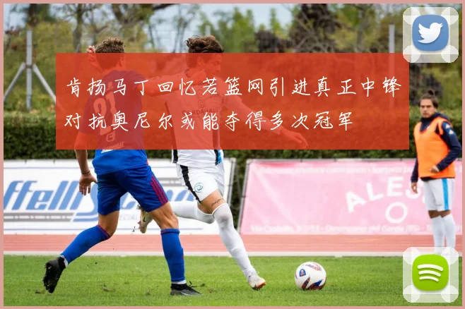 肯扬马丁回忆若篮网引进真正中锋对抗奥尼尔或能夺得多次冠军