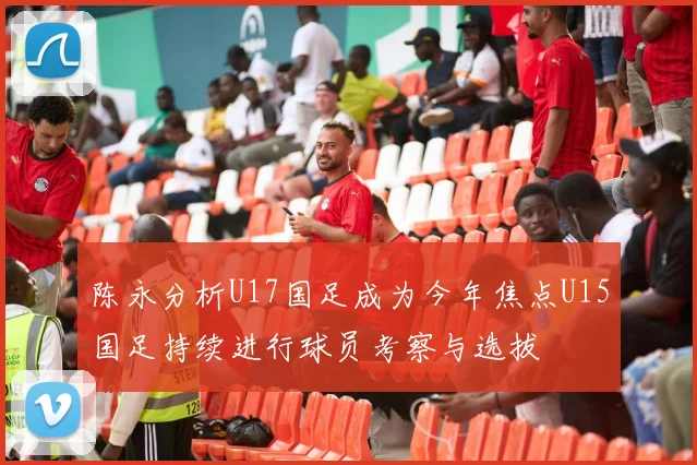 陈永分析U17国足成为今年焦点U15国足持续进行球员考察与选拔
