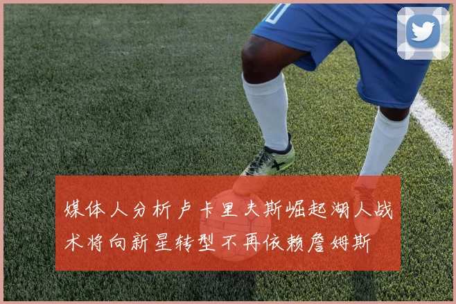 媒体人分析卢卡里夫斯崛起湖人战术将向新星转型不再依赖詹姆斯