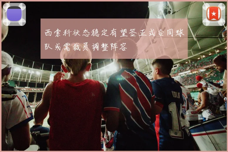 西索科状态稳定有望签正式合同球队或需裁员调整阵容