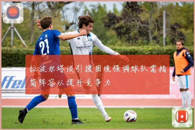 拉波尔塔谈引援困境强调球队需精简阵容以提升竞争力
