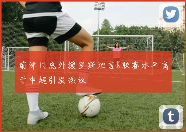 前津门虎外援罗斯坦言K联赛水平高于中超引发热议