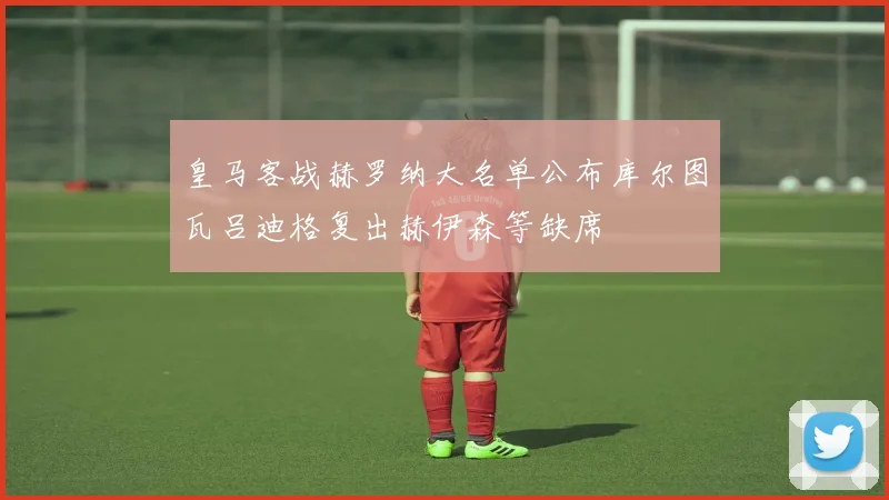 皇马客战赫罗纳大名单公布库尔图瓦吕迪格复出赫伊森等缺席