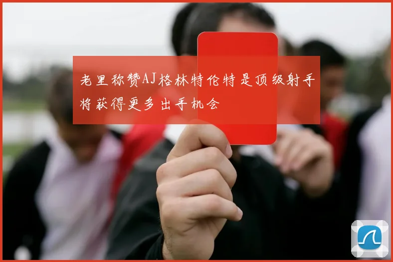 老里称赞AJ格林特伦特是顶级射手将获得更多出手机会