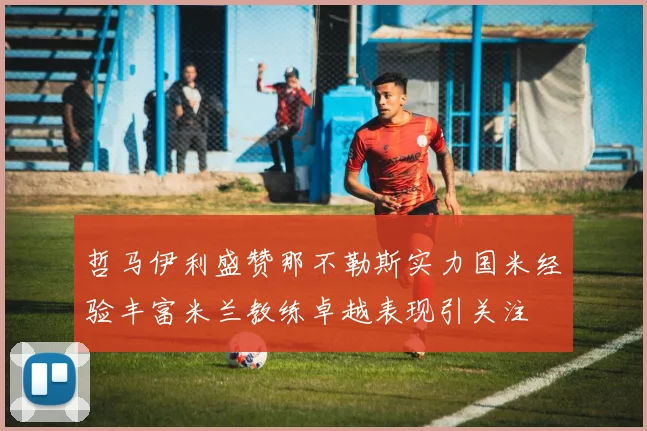 哲马伊利盛赞那不勒斯实力国米经验丰富米兰教练卓越表现引关注