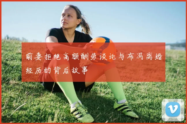 前妻拒绝高额酬劳谈论与布冯离婚经历的背后故事