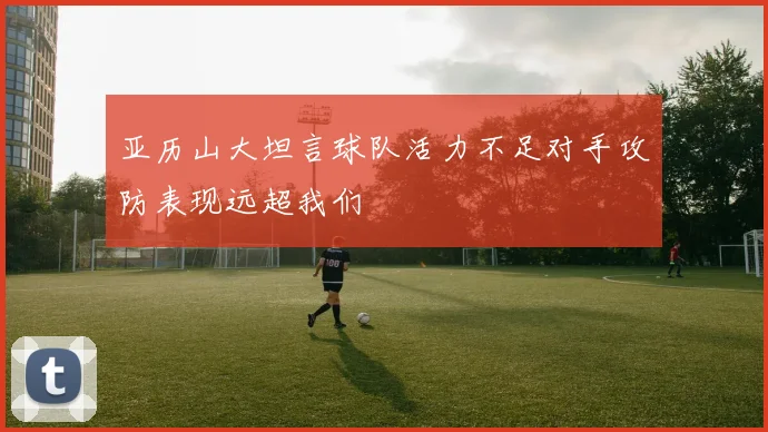 亚历山大坦言球队活力不足对手攻防表现远超我们
