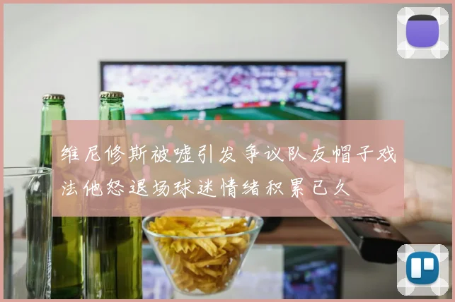 维尼修斯被嘘引发争议队友帽子戏法他怒退场球迷情绪积累已久