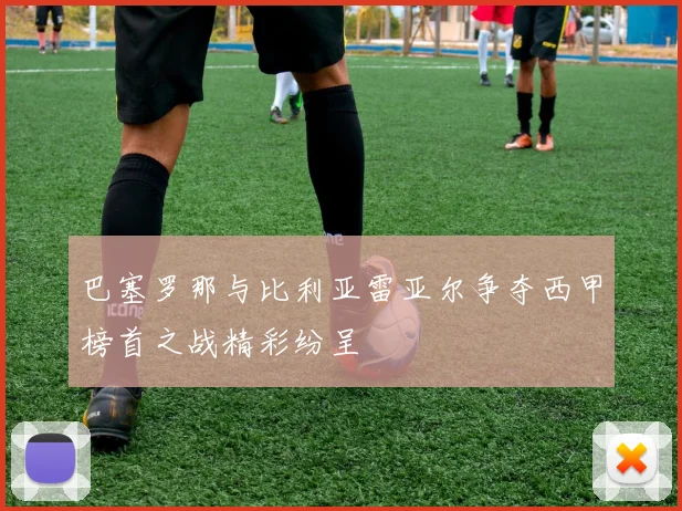 巴塞罗那与比利亚雷亚尔争夺西甲榜首之战精彩纷呈