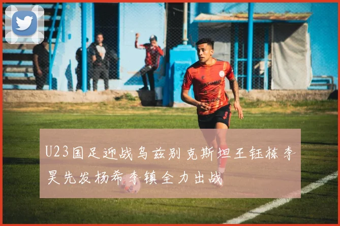 U23国足迎战乌兹别克斯坦王钰栋李昊先发杨希李镇全力出战