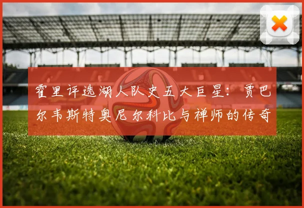 霍里评选湖人队史五大巨星：贾巴尔韦斯特奥尼尔科比与禅师的传奇之路