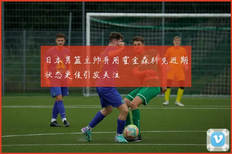 日本男篮主帅弃用霍金森科克近期状态更佳引发关注