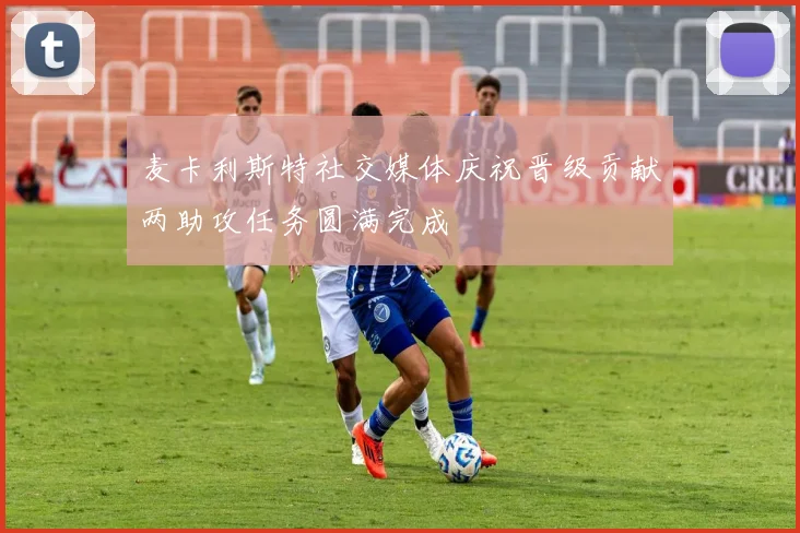 麦卡利斯特社交媒体庆祝晋级贡献两助攻任务圆满完成