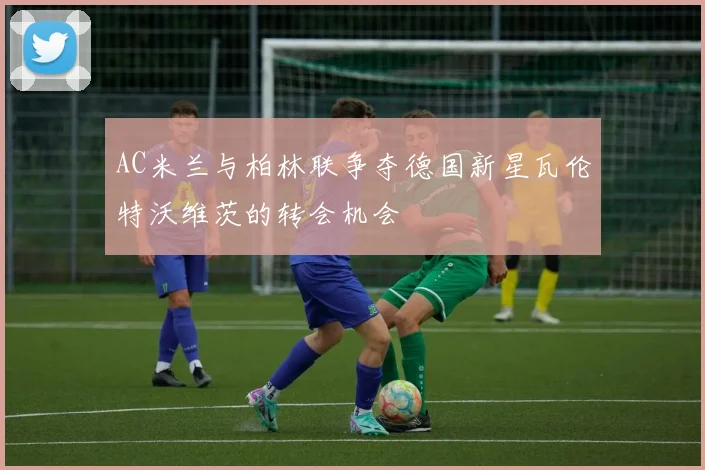 AC米兰与柏林联争夺德国新星瓦伦特沃维茨的转会机会
