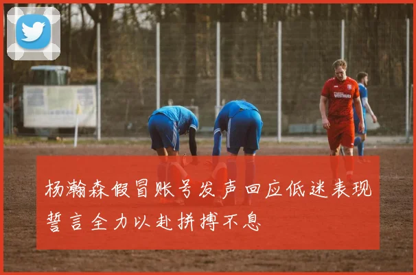 杨瀚森假冒账号发声回应低迷表现誓言全力以赴拼搏不息
