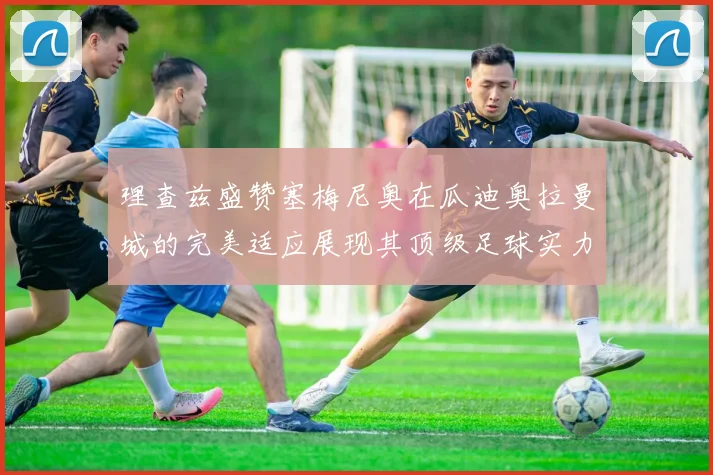 理查兹盛赞塞梅尼奥在瓜迪奥拉曼城的完美适应展现其顶级足球实力