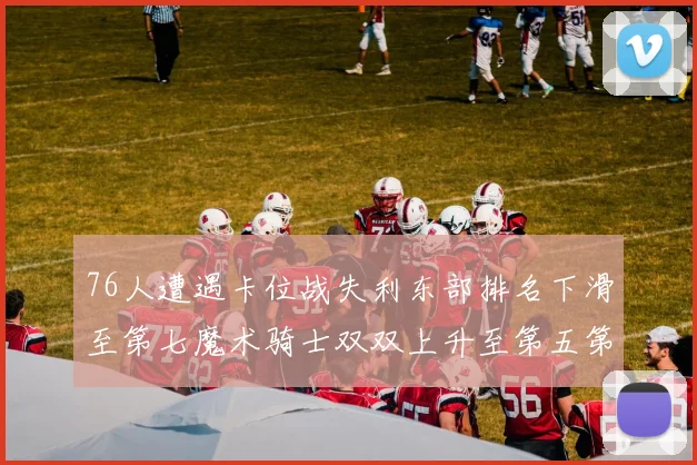 76人遭遇卡位战失利东部排名下滑至第七魔术骑士双双上升至第五第六位