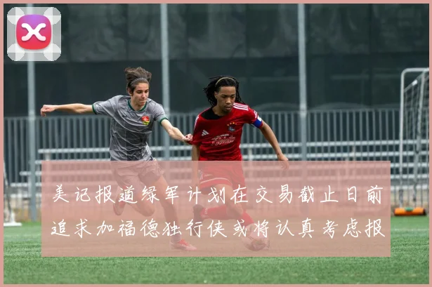 美记报道绿军计划在交易截止日前追求加福德独行侠或将认真考虑报价