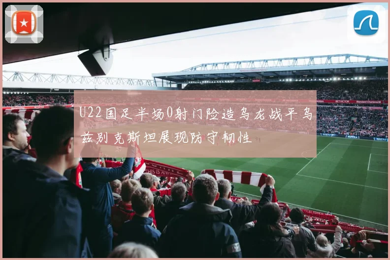 U22国足半场0射门险造乌龙战平乌兹别克斯坦展现防守韧性