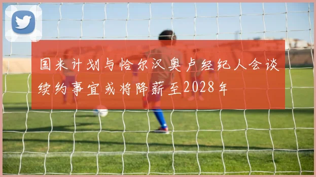 国米计划与恰尔汉奥卢经纪人会谈续约事宜或将降薪至2028年