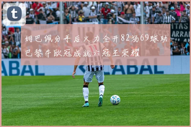 姆巴佩分手后火力全开82场69球助巴黎夺欧冠成就六冠王荣耀