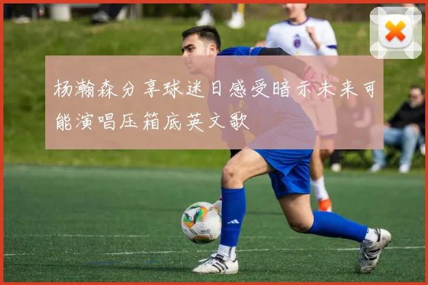 杨瀚森分享球迷日感受暗示未来可能演唱压箱底英文歌