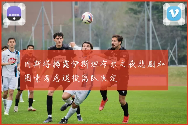 内斯塔揭露伊斯坦布尔之夜悲剧加图索考虑退役离队决定